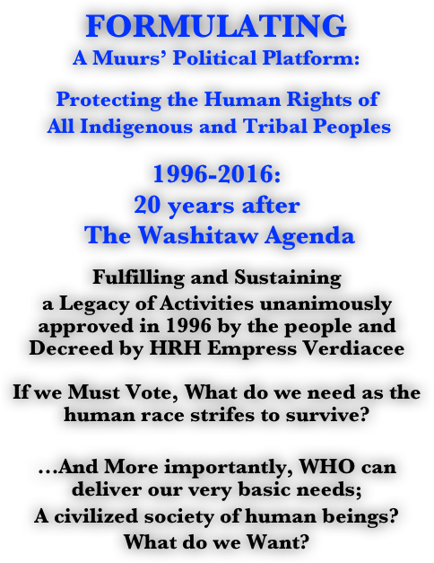 FORMULATING
A Muurs’ Political Platform:

Protecting the Human Rights of 
 All Indigenous and Tribal Peoples

1996-2016: 
20 years after
 The Washitaw Agenda 

Fulfilling and Sustaining 
a Legacy of Activities unanimously approved in 1996 by the people and Decreed by HRH Empress Verdiacee

If we Must Vote, What do we need as the human race strifes to survive?

...And More importantly, WHO can deliver our very basic needs; 
A civilized society of human beings?
What do we Want?

