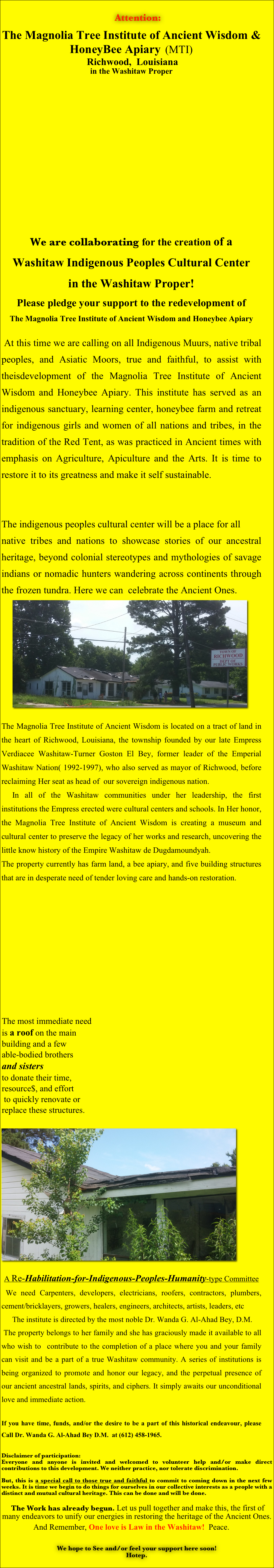 
 Attention: 

The Magnolia Tree Institute of Ancient Wisdom & HoneyBee Apiary  (MTI)
 Richwood,  Louisiana
in the Washitaw Proper















We are collaborating for the creation of a 
Washitaw Indigenous Peoples Cultural Center 
in the Washitaw Proper!
Please pledge your support to the redevelopment of
The Magnolia Tree Institute of Ancient Wisdom and Honeybee Apiary

 At this time we are calling on all Indigenous Muurs, native tribal peoples, and Asiatic Moors, true and faithful, to assist with theisdevelopment of the Magnolia Tree Institute of Ancient Wisdom and Honeybee Apiary. This institute has served as an indigenous sanctuary, learning center, honeybee farm and retreat for indigenous girls and women of all nations and tribes, in the tradition of the Red Tent, as was practiced in Ancient times with emphasis on Agriculture, Apiculture and the Arts. It is time to restore it to its greatness and make it self sustainable.


The indigenous peoples cultural center will be a place for all
native tribes and nations to showcase stories of our ancestral heritage, beyond colonial stereotypes and mythologies of savage indians or nomadic hunters wandering across continents through the frozen tundra. Here we can  celebrate the Ancient Ones.
	￼

The Magnolia Tree Institute of Ancient Wisdom is located on a tract of land in  the heart of Richwood, Louisiana, the township founded by our late Empress Verdiacee Washitaw-Turner Goston El Bey, former leader of the Emperial Washitaw Nation( 1992-1997), who also served as mayor of Richwood, before reclaiming Her seat as head of  our sovereign indigenous nation.
	In all of the Washitaw communities under her leadership, the first institutions the Empress erected were cultural centers and schools. In Her honor, the Magnolia Tree Institute of Ancient Wisdom is creating a museum and cultural center to preserve the legacy of her works and research, uncovering the little know history of the Empire Washitaw de Dugdamoundyah.
The property currently has farm land, a bee apiary, and five building structures that are in desperate need of tender loving care and hands-on restoration. 













￼  ￼
	
A Re-Habilitation-for-Indigenous-Peoples-Humanity-type Committee
 We need Carpenters, developers, electricians, roofers, contractors, plumbers, cement/bricklayers, growers, healers, engineers, architects, artists, leaders, etc
	The institute is directed by the most noble Dr. Wanda G. Al-Ahad Bey, D.M. 
 The property belongs to her family and she has graciously made it available to all who wish to  contribute to the completion of a place where you and your family can visit and be a part of a true Washitaw community. A series of institutions is  being organized to promote and honor our legacy, and the perpetual presence of our ancient ancestral lands, spirits, and ciphers. It simply awaits our unconditional love and immediate action.  

If you have time, funds, and/or the desire to be a part of this historical endeavour, please Call Dr. Wanda G. Al-Ahad Bey D.M.  at (612) 458-1965.    
	
Disclaimer of participation:
Everyone and anyone is invited and welcomed to volunteer help and/or make direct contributions to this development. We neither practice, nor tolerate discrimination.

But, this is a special call to those true and faithful to commit to coming down in the next few weeks. It is time we begin to do things for ourselves in our collective interests as a people with a distinct and mutual cultural heritage. This can be done and will be done.

 The Work has already begun. Let us pull together and make this, the first of many endeavors to unify our energies in restoring the heritage of the Ancient Ones. 
And Remember, One love is Law in the Washitaw!  Peace. 

We hope to See and/or feel your support here soon!
Hotep.
